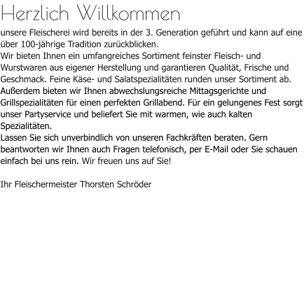 Herzlich Willkommenunsere Fleischerei wird bereits in der 3. Generation geführt und kann auf eine über 100-jährige Tradition zurückblicken. Wir bieten Ihnen ein umfangreiches Sortiment feinster Fleisch- und Wurstwaren aus eigener Herstellung und garantieren Qualität, Frische und Geschmack. Feine Käse- und Salatspezialitäten runden unser Sortiment ab.Außerdem bieten wir Ihnen abwechslungsreiche Mittagsgerichte und Grillspezialitäten für einen perfekten Grillabend. Für ein gelungenes Fest sorgt unser Partyservice und beliefert Sie mit warmen, wie auch kalten Spezialitäten.Lassen Sie sich unverbindlich von unseren Fachkräften beraten. Gern beantworten wir Ihnen auch Fragen telefonisch, per E-Mail oder Sie schauen einfach bei uns rein. Wir freuen uns auf Sie!Ihr Fleischermeister Thorsten Schröder