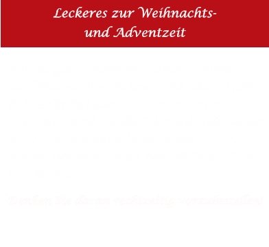 Leckeres zur Weihnachts-und Adventzeit Jetzt es geht wieder mit riesen Schritten auf  Weihnachten zu und es ist höchste Zeit, sich Gedanken über den Festbraten zu machen. Damit Sie die Feiertage nicht in derKüche verbringen müssen haben wir unswieder köstliche Menüs zum Weihnachtsfestausgedacht.    Denken Sie daran rechtzeitig vorzubestellen!