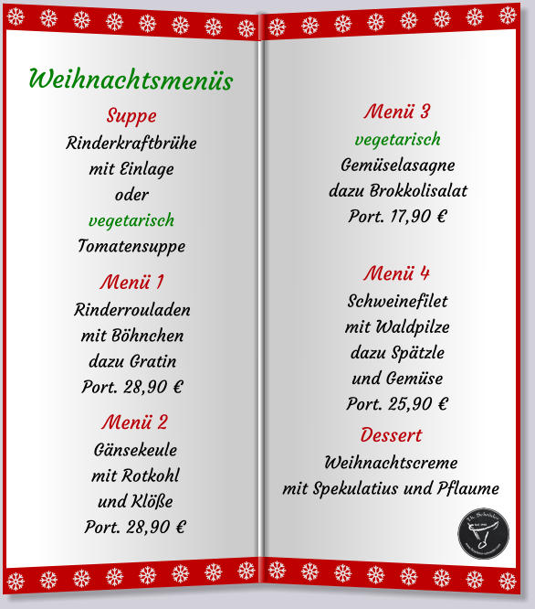 SuppeRinderkraftbrühe mit Einlageodervegetarisch Tomatensuppe Menü 1Rinderrouladenmit Böhnchen dazu Gratin Port. 28,90 € Menü 2Gänsekeulemit Rotkohlund Klöße Port. 28,90 € Weihnachtsmenüs   Menü 3vegetarischGemüselasagnedazu Brokkolisalat Port. 17,90 € Menü 4Schweinefiletmit Waldpilzedazu Spätzle und Gemüse Port. 25,90 € DessertWeihnachtscrememit Spekulatius und Pflaume