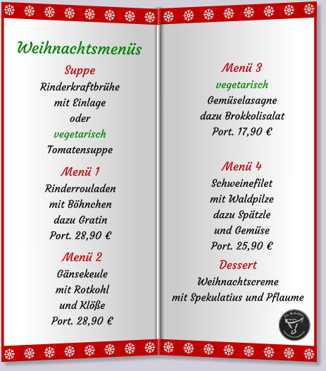 SuppeRinderkraftbrühe mit Einlageodervegetarisch Tomatensuppe Menü 1Rinderrouladenmit Böhnchen dazu Gratin Port. 28,90 € Menü 2Gänsekeulemit Rotkohlund Klöße Port. 28,90 € Weihnachtsmenüs   Menü 3vegetarischGemüselasagnedazu Brokkolisalat Port. 17,90 € Menü 4Schweinefiletmit Waldpilzedazu Spätzle und Gemüse Port. 25,90 € DessertWeihnachtscrememit Spekulatius und Pflaume