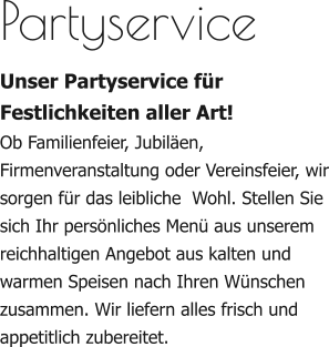Partyservice Unser Partyservice für Festlichkeiten aller Art! Ob Familienfeier, Jubiläen, Firmenveranstaltung oder Vereinsfeier, wir sorgen für das leibliche  Wohl. Stellen Sie sich Ihr persönliches Menü aus unserem reichhaltigen Angebot aus kalten und warmen Speisen nach Ihren Wünschen zusammen. Wir liefern alles frisch und appetitlich zubereitet.