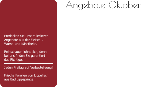 Entdecken Sie unsere leckeren Angebote aus der Fleisch-,Wurst- und Käsetheke.  Reinschauen lohnt sich, dennbei uns finden Sie garantiert das Richtige.  Jeden Freitag auf Vorbestelleung!Frische Forellen von Lippefisch aus Bad Lippspringe. Angebote Oktober