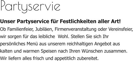 Partyservie Unser Partyservice für Festlichkeiten aller Art! Ob Familienfeier, Jubiläen, Firmenveranstaltung oder Vereinsfeier, wir sorgen für das leibliche  Wohl. Stellen Sie sich Ihr persönliches Menü aus unserem reichhaltigen Angebot aus kalten und warmen Speisen nach Ihren Wünschen zusammen. Wir liefern alles frisch und appetitlich zubereitet.