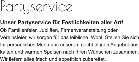 Partyservice Unser Partyservice für Festlichkeiten aller Art! Ob Familienfeier, Jubiläen, Firmenveranstaltung oder Vereinsfeier, wir sorgen für das leibliche  Wohl. Stellen Sie sich Ihr persönliches Menü aus unserem reichhaltigen Angebot aus kalten und warmen Speisen nach Ihren Wünschen zusammen. Wir liefern alles frisch und appetitlich zubereitet.