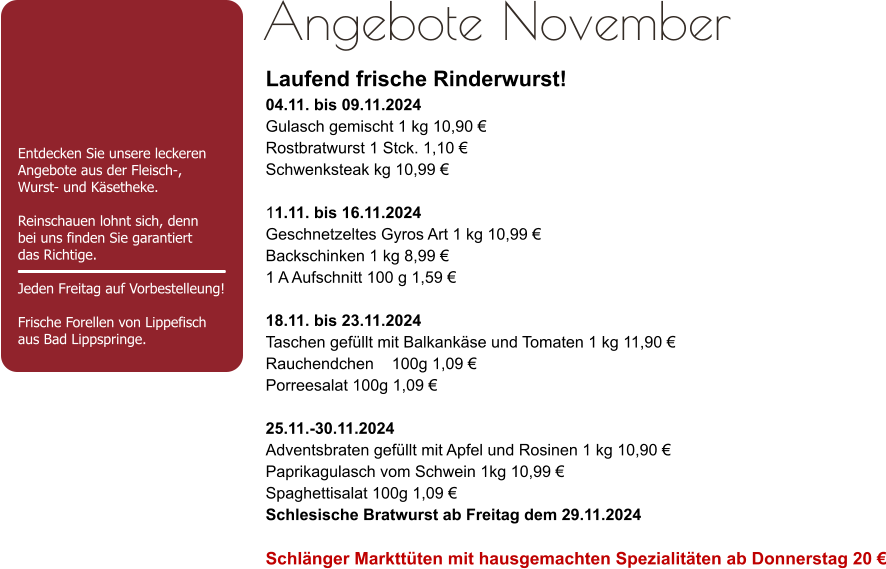 Entdecken Sie unsere leckeren Angebote aus der Fleisch-,Wurst- und Käsetheke.  Reinschauen lohnt sich, dennbei uns finden Sie garantiert das Richtige.  Jeden Freitag auf Vorbestelleung!Frische Forellen von Lippefisch aus Bad Lippspringe. Angebote November Laufend frische Rinderwurst! 04.11. bis 09.11.2024 Gulasch gemischt 1 kg 10,90 € Rostbratwurst 1 Stck. 1,10 € Schwenksteak kg 10,99 € 11.11. bis 16.11.2024 Geschnetzeltes Gyros Art 1 kg 10,99 € Backschinken 1 kg 8,99 € 1 A Aufschnitt 100 g 1,59 € 18.11. bis 23.11.2024 Taschen gefüllt mit Balkankäse und Tomaten 1 kg 11,90 € Rauchendchen    100g 1,09 € Porreesalat 100g 1,09 € 25.11.-30.11.2024 Adventsbraten gefüllt mit Apfel und Rosinen 1 kg 10,90 € Paprikagulasch vom Schwein 1kg 10,99 € Spaghettisalat 100g 1,09 €  Schlesische Bratwurst ab Freitag dem 29.11.2024 Schlänger Markttüten mit hausgemachten Spezialitäten ab Donnerstag 20 €