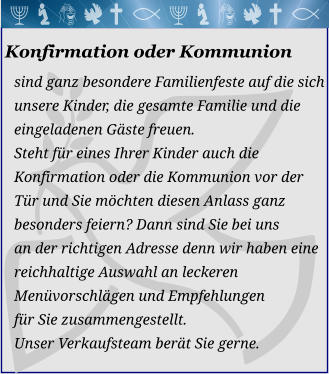 Konfirmation oder Kommunion sind ganz besondere Familienfeste auf die sich  unsere Kinder, die gesamte Familie und die eingeladenen Gäste freuen. Steht für eines Ihrer Kinder auch dieKonfirmation oder die Kommunion vor derTür und Sie möchten diesen Anlass ganzbesonders feiern? Dann sind Sie bei unsan der richtigen Adresse denn wir haben eine reichhaltige Auswahl an leckeren Menüvorschlägen und Empfehlungen für Sie zusammengestellt. Unser Verkaufsteam berät Sie gerne. 