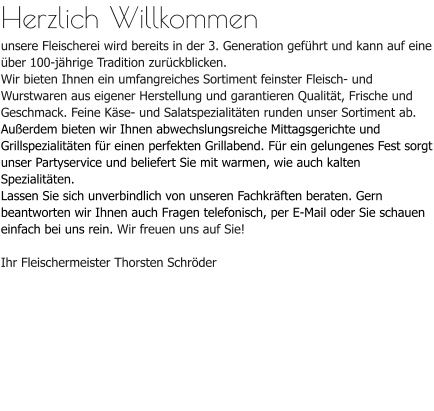 Herzlich Willkommenunsere Fleischerei wird bereits in der 3. Generation geführt und kann auf eine über 100-jährige Tradition zurückblicken. Wir bieten Ihnen ein umfangreiches Sortiment feinster Fleisch- und Wurstwaren aus eigener Herstellung und garantieren Qualität, Frische und Geschmack. Feine Käse- und Salatspezialitäten runden unser Sortiment ab.Außerdem bieten wir Ihnen abwechslungsreiche Mittagsgerichte und Grillspezialitäten für einen perfekten Grillabend. Für ein gelungenes Fest sorgt unser Partyservice und beliefert Sie mit warmen, wie auch kalten Spezialitäten.Lassen Sie sich unverbindlich von unseren Fachkräften beraten. Gern beantworten wir Ihnen auch Fragen telefonisch, per E-Mail oder Sie schauen einfach bei uns rein. Wir freuen uns auf Sie!Ihr Fleischermeister Thorsten Schröder