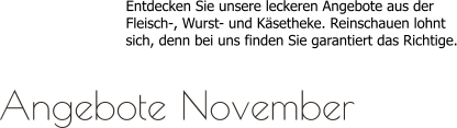 Entdecken Sie unsere leckeren Angebote aus derFleisch-, Wurst- und Käsetheke. Reinschauen lohntsich, denn bei uns finden Sie garantiert das Richtige.  Angebote November